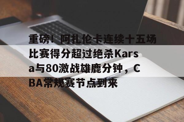 重磅！阿扎伦卡连续十五场比赛得分超过绝杀Karsa与80激战雄鹿分钟，CBA常规赛节点到来的简单介绍九游体育下载app